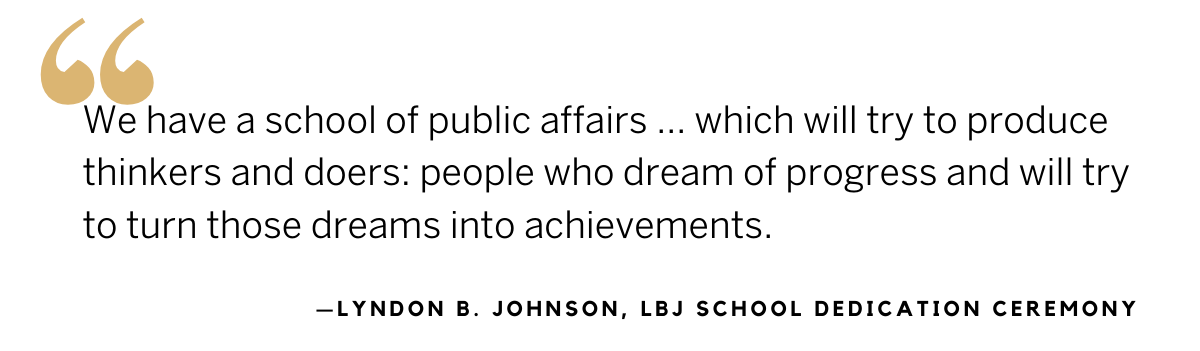 LBJ quote from the school dedication ceremony: We have a school of public affairs…which will try to produce thinkers and doers: people who dream of progress and will try to turn those dreams into achievements.