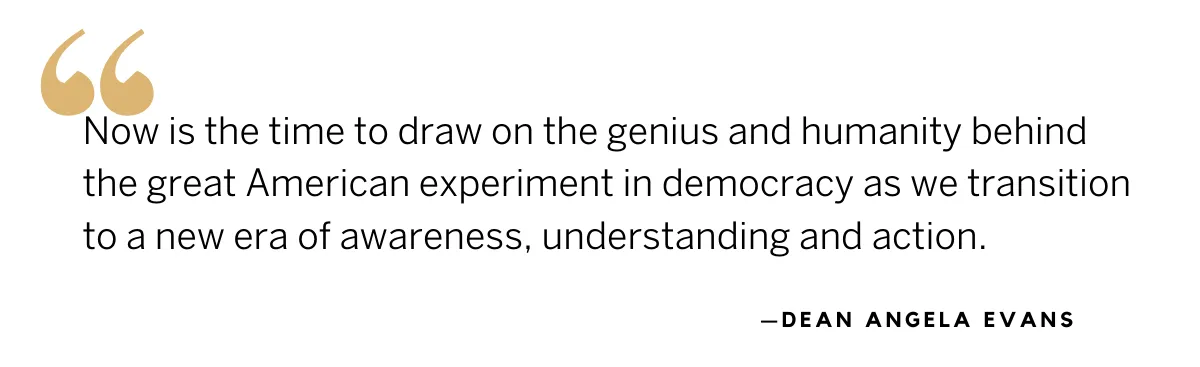 Quote from Dean Angela Evans: Now is the time to draw on the genius and humanity behind the great American experiment in democracy as we transition to a new era of awareness, understanding and action. Quote from Dean Angela Evans: Now is the time to draw on the genius and humanity behind the great American experiment in democracy as we transition to a new era of awareness, understanding and action.
